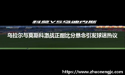 乌拉尔与莫斯科激战正酣比分悬念引发球迷热议